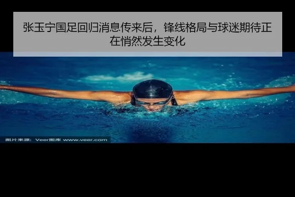 张玉宁国足回归消息传来后，锋线格局与球迷期待正在悄然发生变化