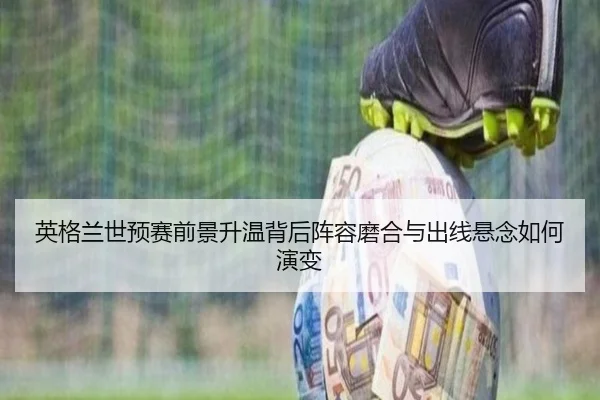 英格兰世预赛前景升温背后阵容磨合与出线悬念如何演变